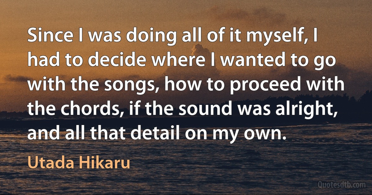 Since I was doing all of it myself, I had to decide where I wanted to go with the songs, how to proceed with the chords, if the sound was alright, and all that detail on my own. (Utada Hikaru)