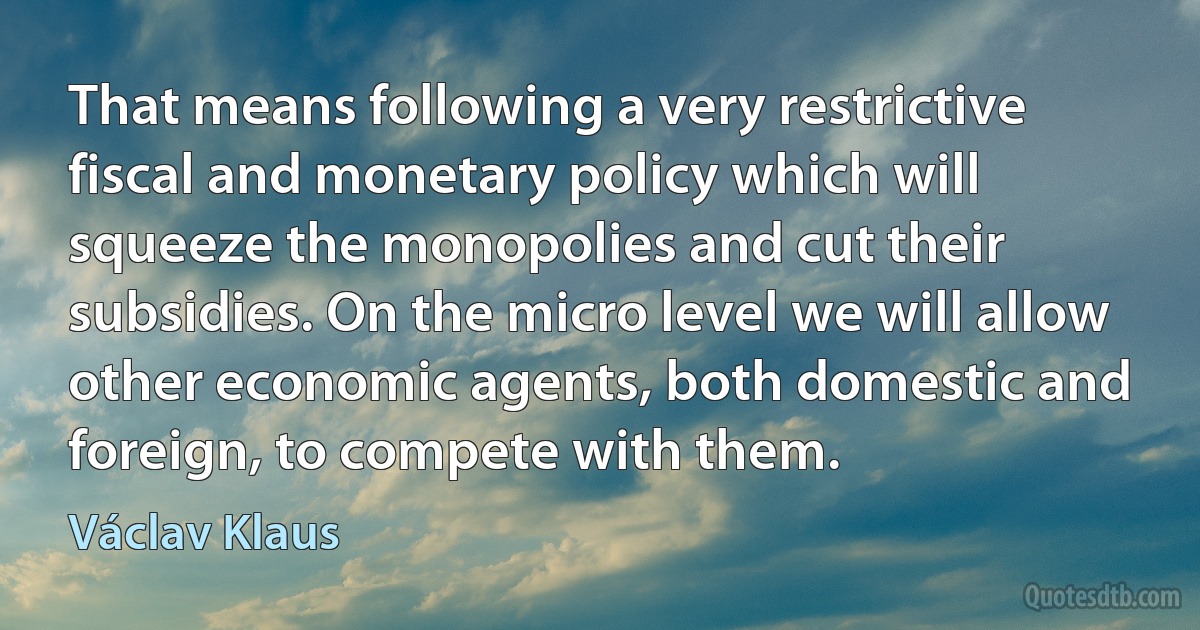 That means following a very restrictive fiscal and monetary policy which will squeeze the monopolies and cut their subsidies. On the micro level we will allow other economic agents, both domestic and foreign, to compete with them. (Václav Klaus)