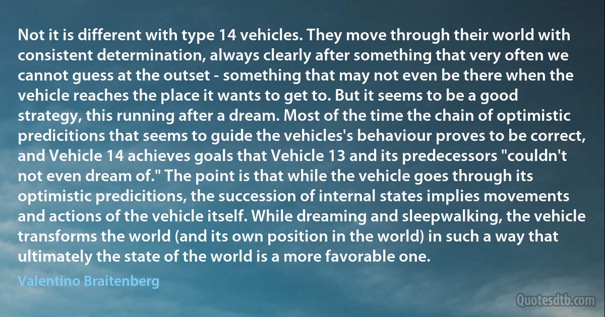 Not it is different with type 14 vehicles. They move through their world with consistent determination, always clearly after something that very often we cannot guess at the outset - something that may not even be there when the vehicle reaches the place it wants to get to. But it seems to be a good strategy, this running after a dream. Most of the time the chain of optimistic predicitions that seems to guide the vehicles's behaviour proves to be correct, and Vehicle 14 achieves goals that Vehicle 13 and its predecessors "couldn't not even dream of." The point is that while the vehicle goes through its optimistic predicitions, the succession of internal states implies movements and actions of the vehicle itself. While dreaming and sleepwalking, the vehicle transforms the world (and its own position in the world) in such a way that ultimately the state of the world is a more favorable one. (Valentino Braitenberg)