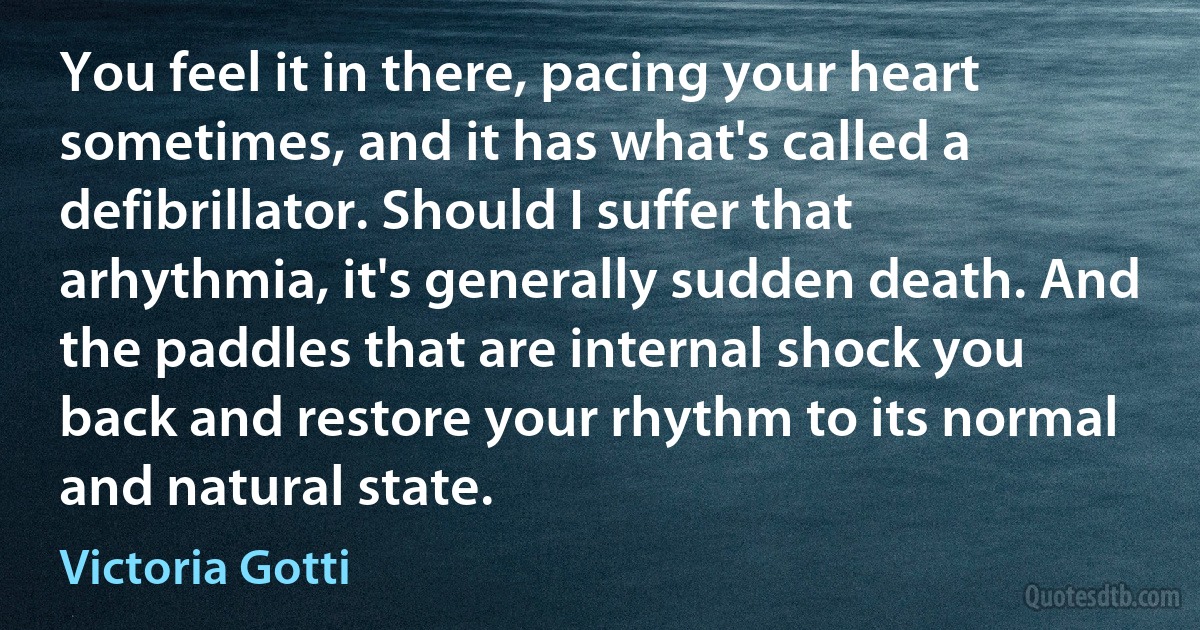 You feel it in there, pacing your heart sometimes, and it has what's called a defibrillator. Should I suffer that arhythmia, it's generally sudden death. And the paddles that are internal shock you back and restore your rhythm to its normal and natural state. (Victoria Gotti)