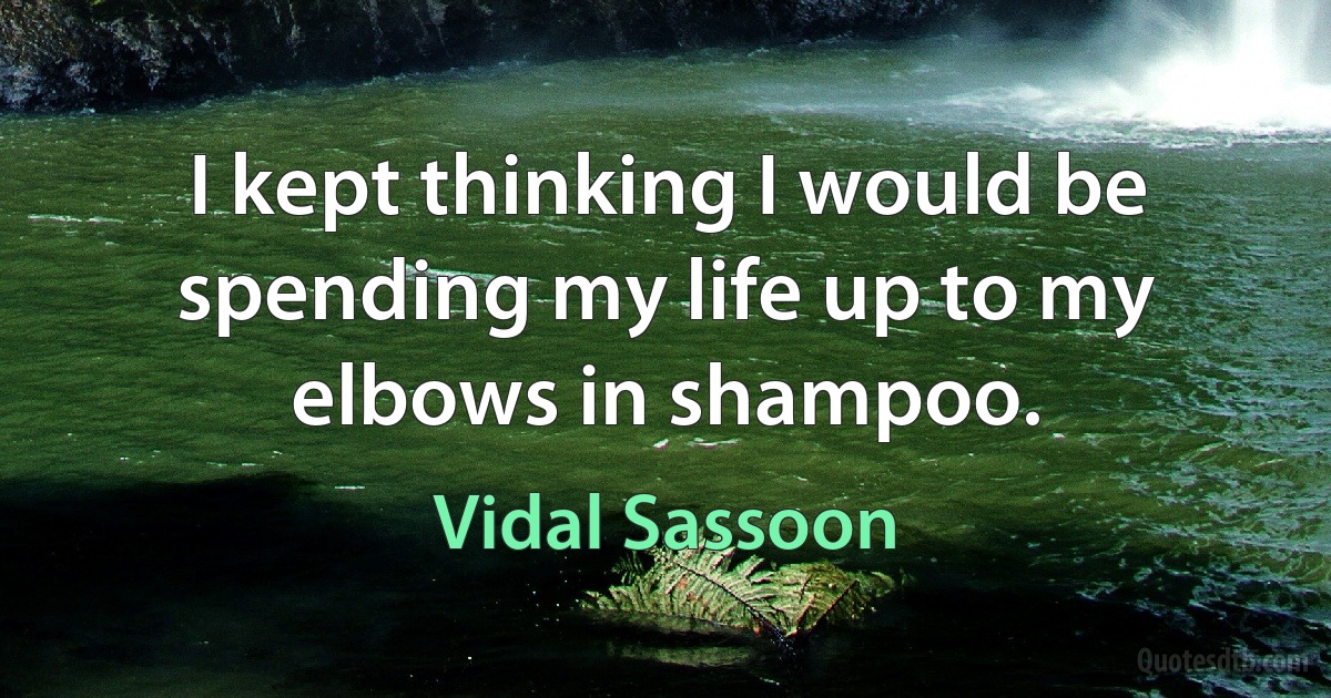 I kept thinking I would be spending my life up to my elbows in shampoo. (Vidal Sassoon)