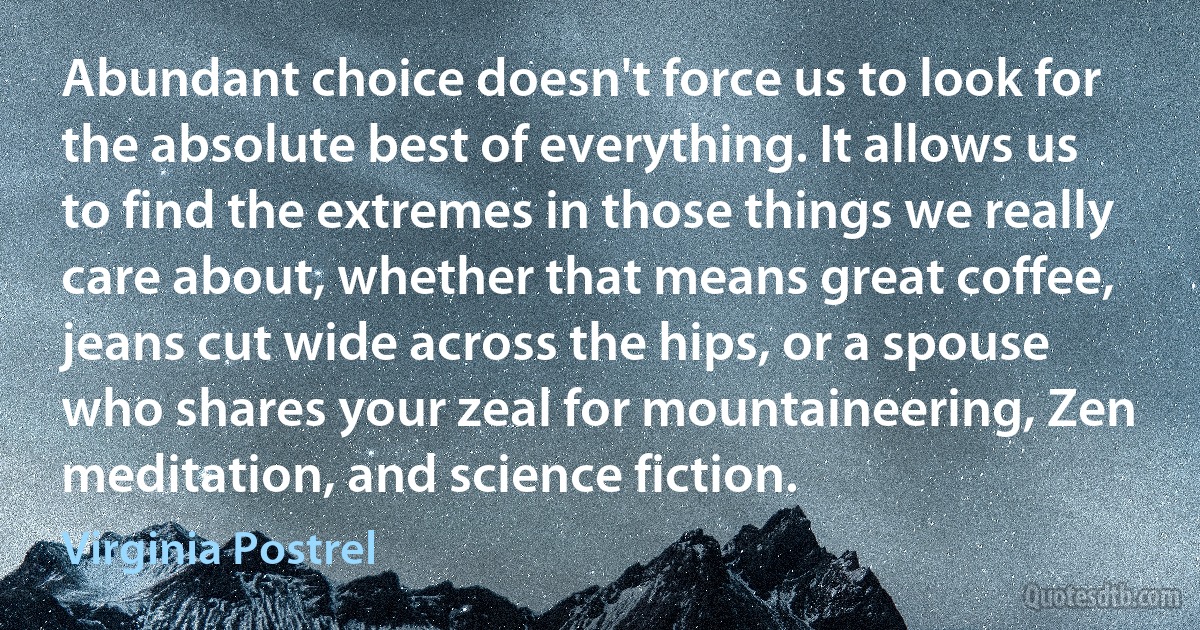 Abundant choice doesn't force us to look for the absolute best of everything. It allows us to find the extremes in those things we really care about, whether that means great coffee, jeans cut wide across the hips, or a spouse who shares your zeal for mountaineering, Zen meditation, and science fiction. (Virginia Postrel)