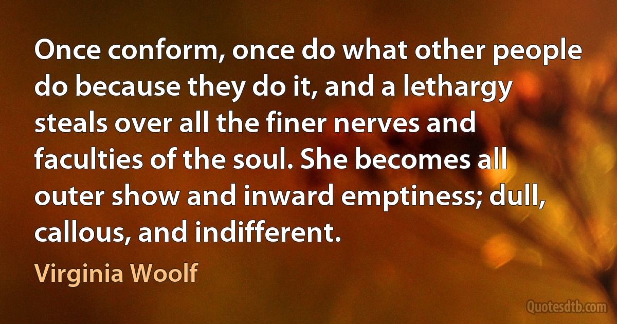 Once conform, once do what other people do because they do it, and a lethargy steals over all the finer nerves and faculties of the soul. She becomes all outer show and inward emptiness; dull, callous, and indifferent. (Virginia Woolf)