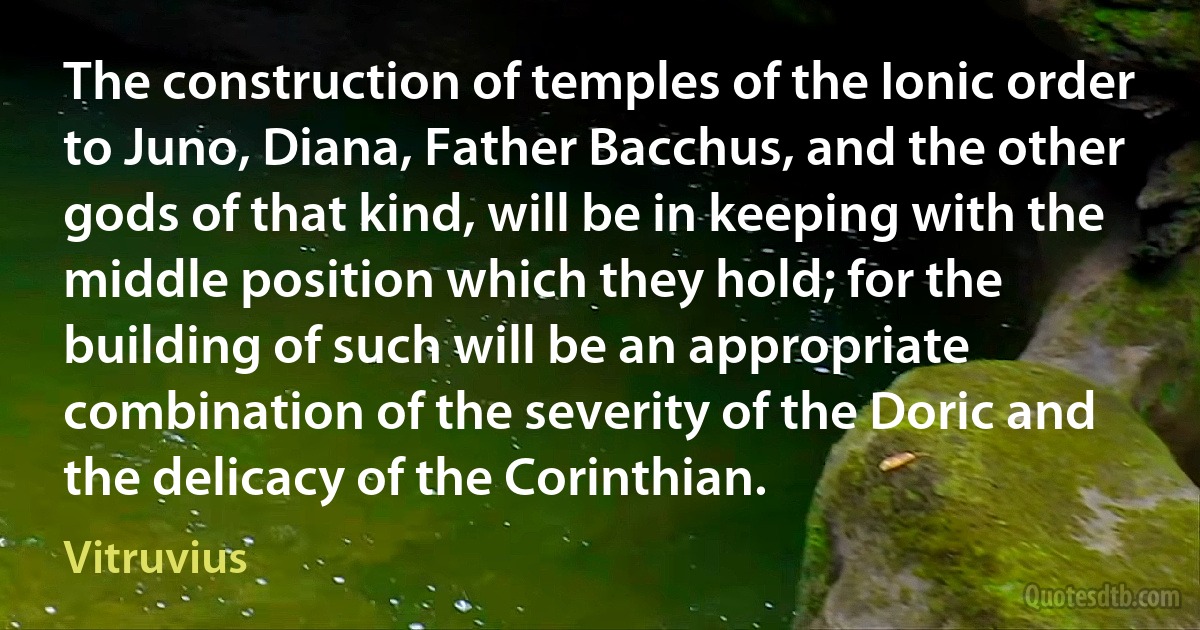 The construction of temples of the Ionic order to Juno, Diana, Father Bacchus, and the other gods of that kind, will be in keeping with the middle position which they hold; for the building of such will be an appropriate combination of the severity of the Doric and the delicacy of the Corinthian. (Vitruvius)