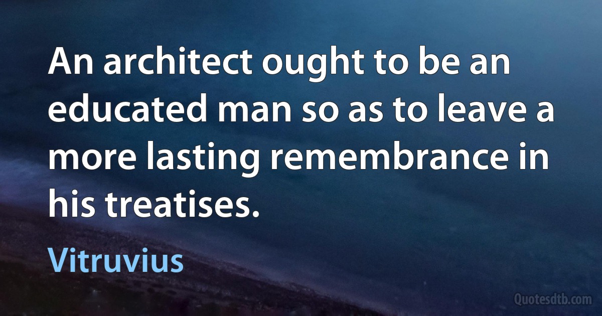 An architect ought to be an educated man so as to leave a more lasting remembrance in his treatises. (Vitruvius)