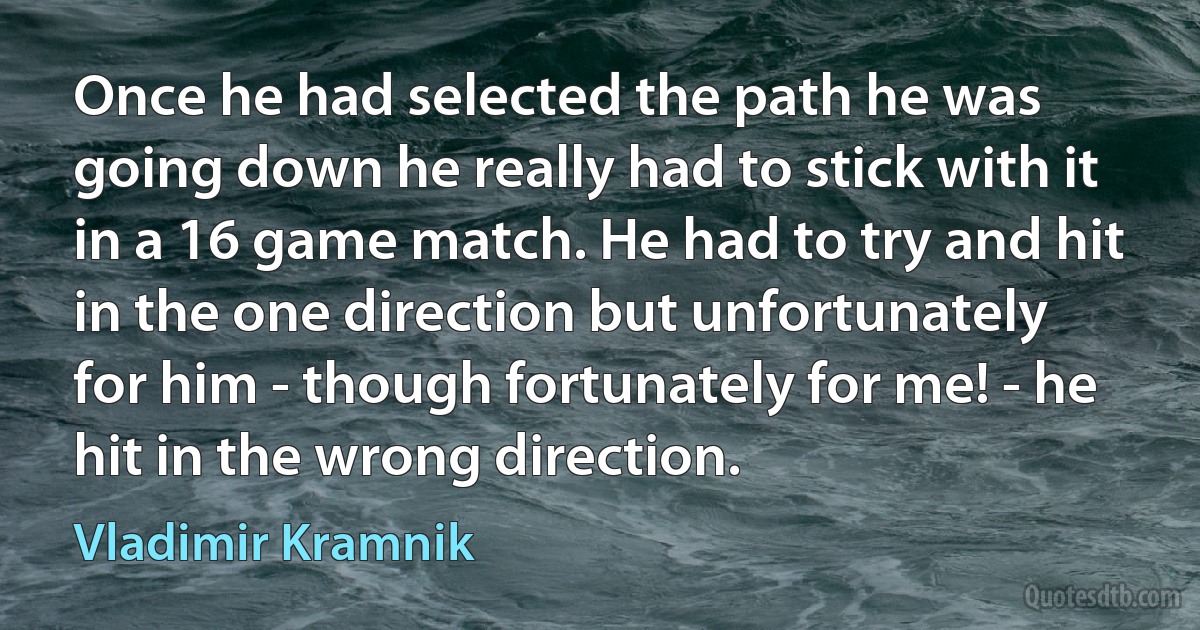 Once he had selected the path he was going down he really had to stick with it in a 16 game match. He had to try and hit in the one direction but unfortunately for him - though fortunately for me! - he hit in the wrong direction. (Vladimir Kramnik)