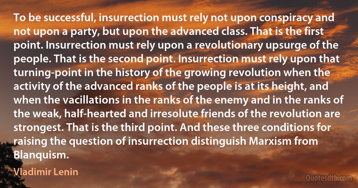 To be successful, insurrection must rely not upon conspiracy and not upon a party, but upon the advanced class. That is the first point. Insurrection must rely upon a revolutionary upsurge of the people. That is the second point. Insurrection must rely upon that turning-point in the history of the growing revolution when the activity of the advanced ranks of the people is at its height, and when the vacillations in the ranks of the enemy and in the ranks of the weak, half-hearted and irresolute friends of the revolution are strongest. That is the third point. And these three conditions for raising the question of insurrection distinguish Marxism from Blanquism. (Vladimir Lenin)