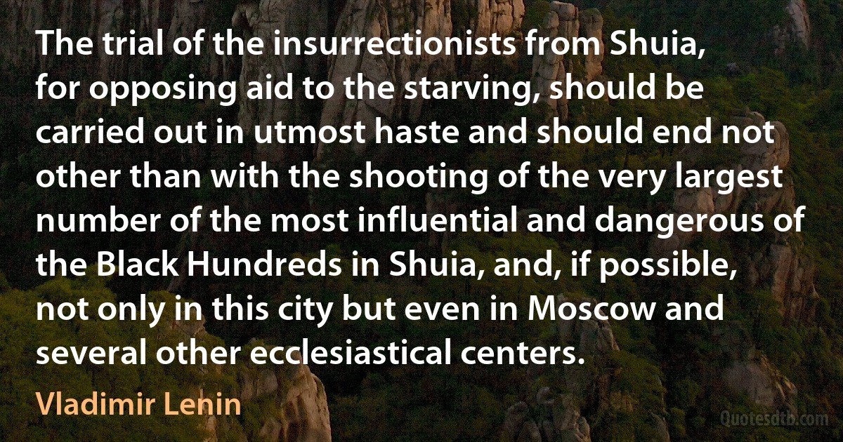 The trial of the insurrectionists from Shuia, for opposing aid to the starving, should be carried out in utmost haste and should end not other than with the shooting of the very largest number of the most influential and dangerous of the Black Hundreds in Shuia, and, if possible, not only in this city but even in Moscow and several other ecclesiastical centers. (Vladimir Lenin)