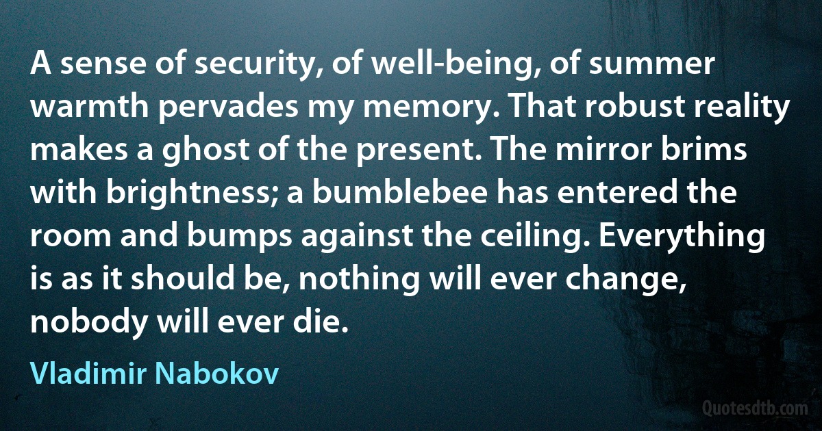 A sense of security, of well-being, of summer warmth pervades my memory. That robust reality makes a ghost of the present. The mirror brims with brightness; a bumblebee has entered the room and bumps against the ceiling. Everything is as it should be, nothing will ever change, nobody will ever die. (Vladimir Nabokov)