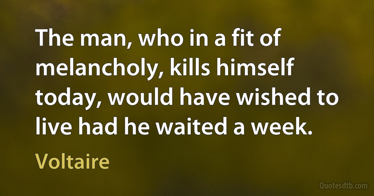 The man, who in a fit of melancholy, kills himself today, would have wished to live had he waited a week. (Voltaire)