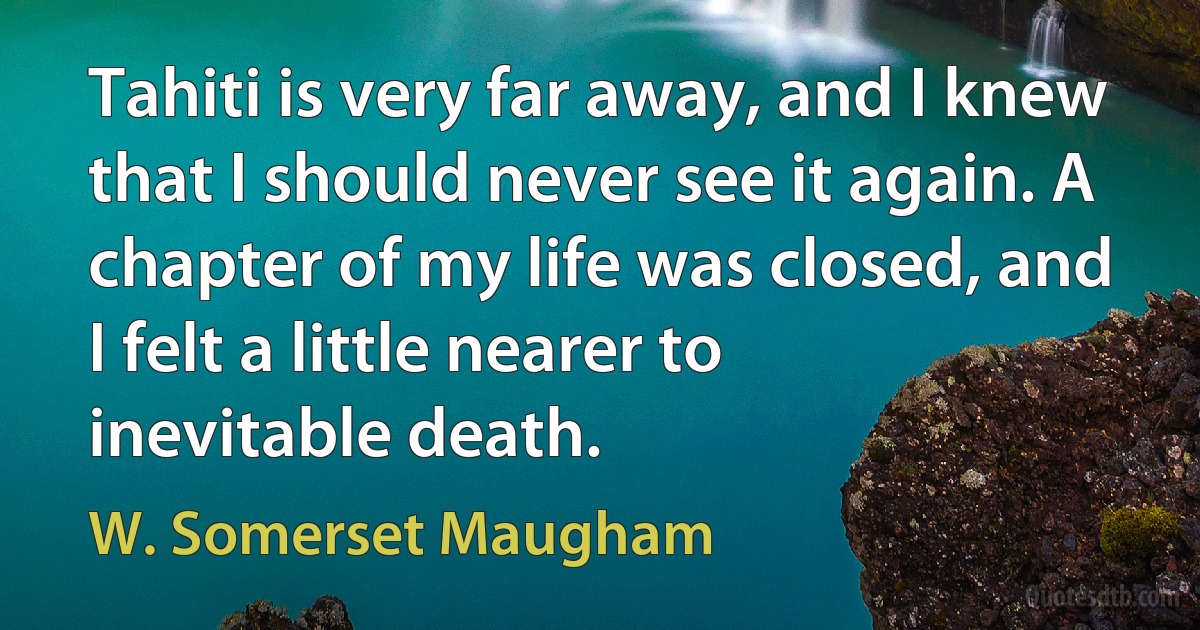 Tahiti is very far away, and I knew that I should never see it again. A chapter of my life was closed, and I felt a little nearer to inevitable death. (W. Somerset Maugham)