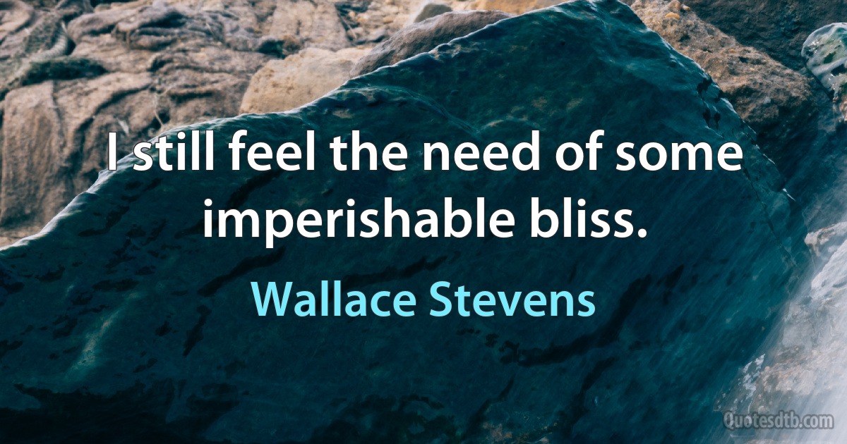 I still feel the need of some imperishable bliss. (Wallace Stevens)