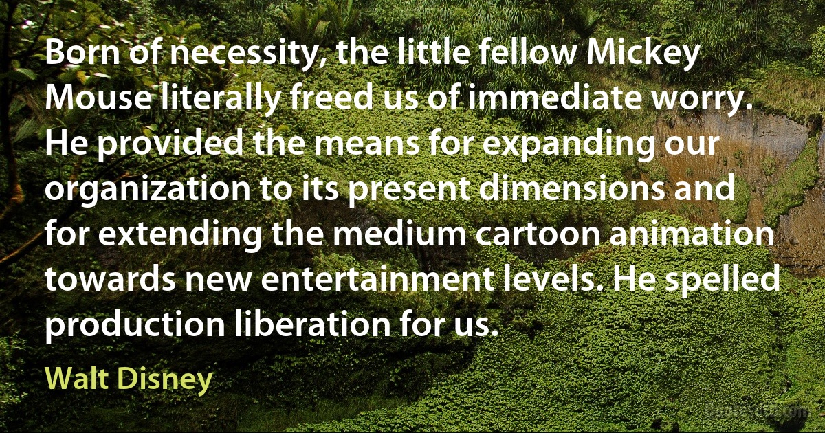 Born of necessity, the little fellow Mickey Mouse literally freed us of immediate worry. He provided the means for expanding our organization to its present dimensions and for extending the medium cartoon animation towards new entertainment levels. He spelled production liberation for us. (Walt Disney)