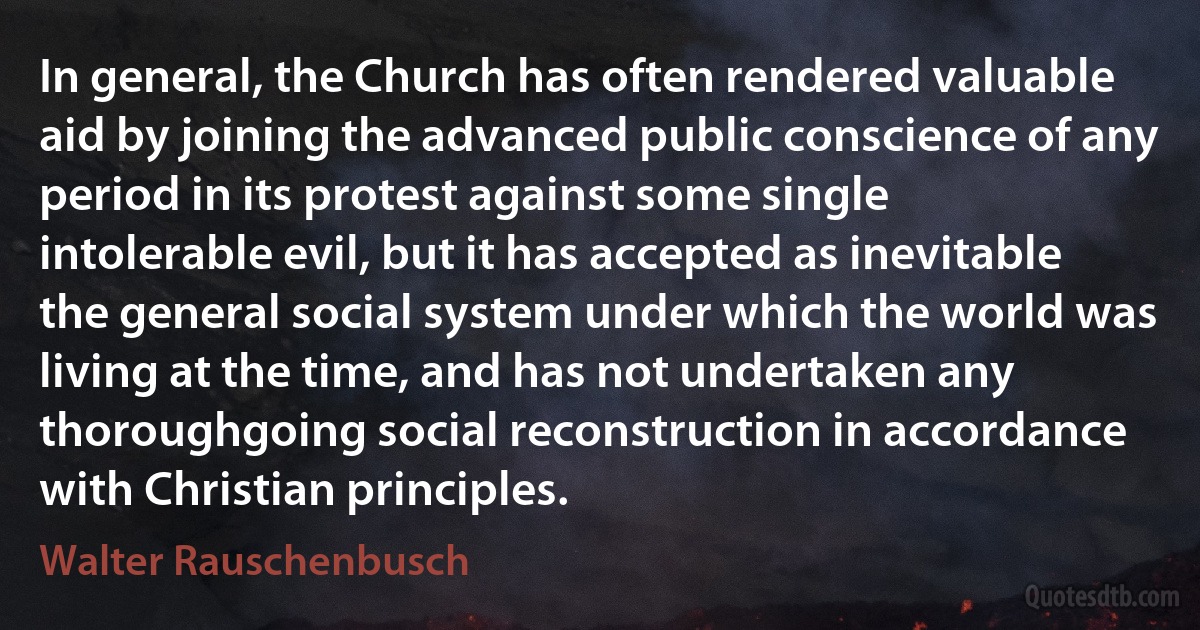 In general, the Church has often rendered valuable aid by joining the advanced public conscience of any period in its protest against some single intolerable evil, but it has accepted as inevitable the general social system under which the world was living at the time, and has not undertaken any thoroughgoing social reconstruction in accordance with Christian principles. (Walter Rauschenbusch)