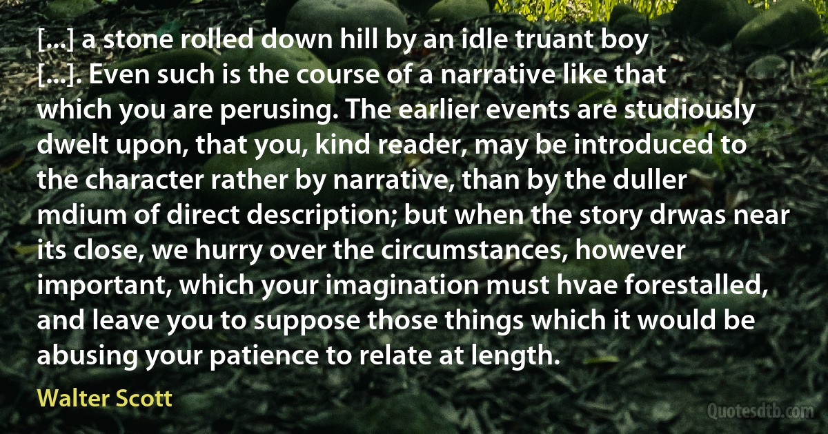 [...] a stone rolled down hill by an idle truant boy [...]. Even such is the course of a narrative like that which you are perusing. The earlier events are studiously dwelt upon, that you, kind reader, may be introduced to the character rather by narrative, than by the duller mdium of direct description; but when the story drwas near its close, we hurry over the circumstances, however important, which your imagination must hvae forestalled, and leave you to suppose those things which it would be abusing your patience to relate at length. (Walter Scott)