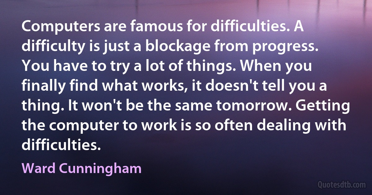 Computers are famous for difficulties. A difficulty is just a blockage from progress. You have to try a lot of things. When you finally find what works, it doesn't tell you a thing. It won't be the same tomorrow. Getting the computer to work is so often dealing with difficulties. (Ward Cunningham)