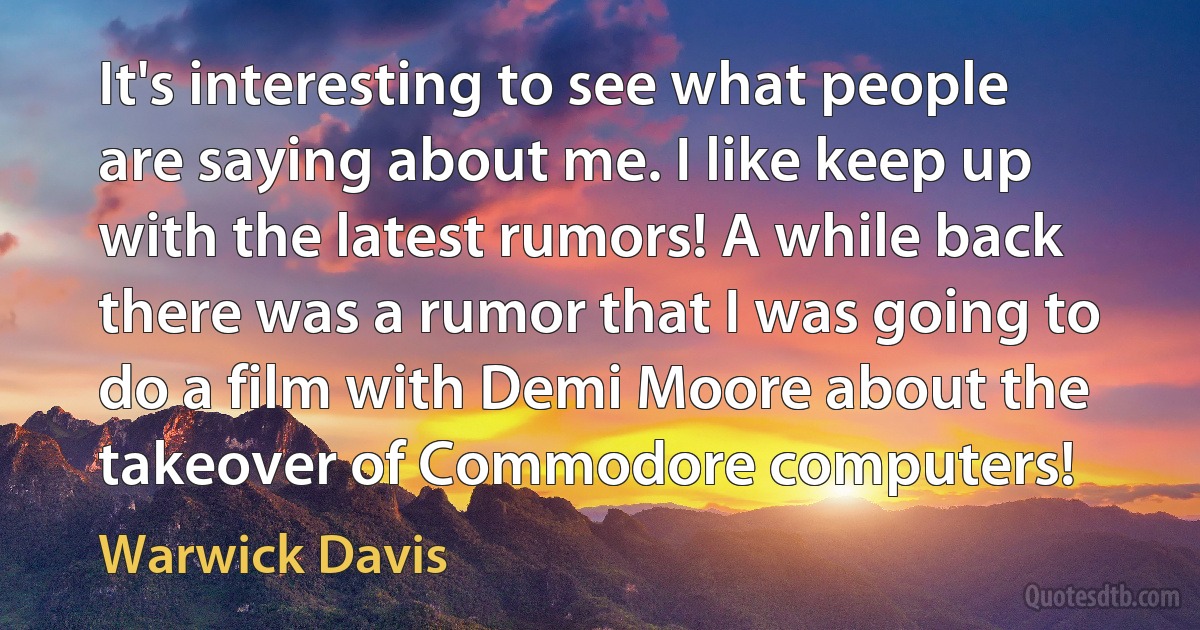 It's interesting to see what people are saying about me. I like keep up with the latest rumors! A while back there was a rumor that I was going to do a film with Demi Moore about the takeover of Commodore computers! (Warwick Davis)