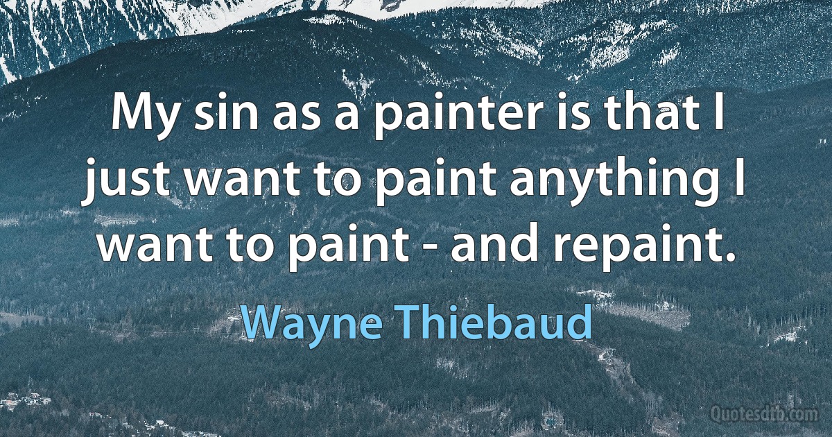 My sin as a painter is that I just want to paint anything I want to paint - and repaint. (Wayne Thiebaud)