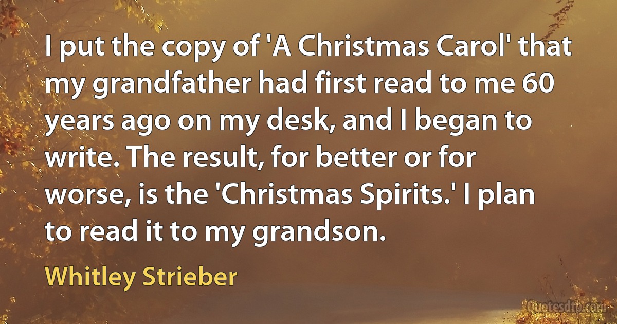 I put the copy of 'A Christmas Carol' that my grandfather had first read to me 60 years ago on my desk, and I began to write. The result, for better or for worse, is the 'Christmas Spirits.' I plan to read it to my grandson. (Whitley Strieber)