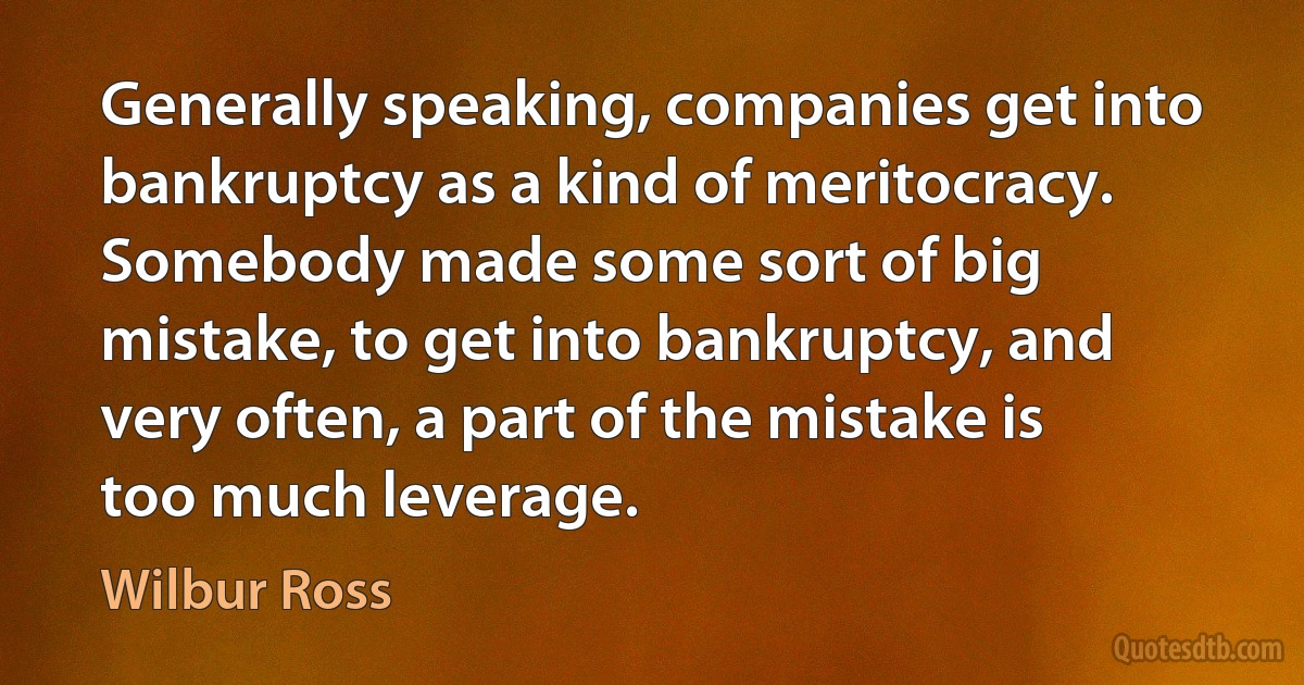 Generally speaking, companies get into bankruptcy as a kind of meritocracy. Somebody made some sort of big mistake, to get into bankruptcy, and very often, a part of the mistake is too much leverage. (Wilbur Ross)