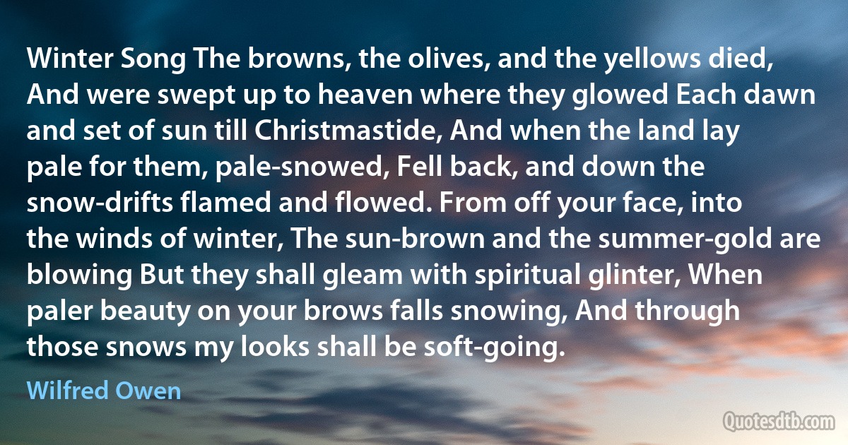 Winter Song The browns, the olives, and the yellows died, And were swept up to heaven where they glowed Each dawn and set of sun till Christmastide, And when the land lay pale for them, pale-snowed, Fell back, and down the snow-drifts flamed and flowed. From off your face, into the winds of winter, The sun-brown and the summer-gold are blowing But they shall gleam with spiritual glinter, When paler beauty on your brows falls snowing, And through those snows my looks shall be soft-going. (Wilfred Owen)