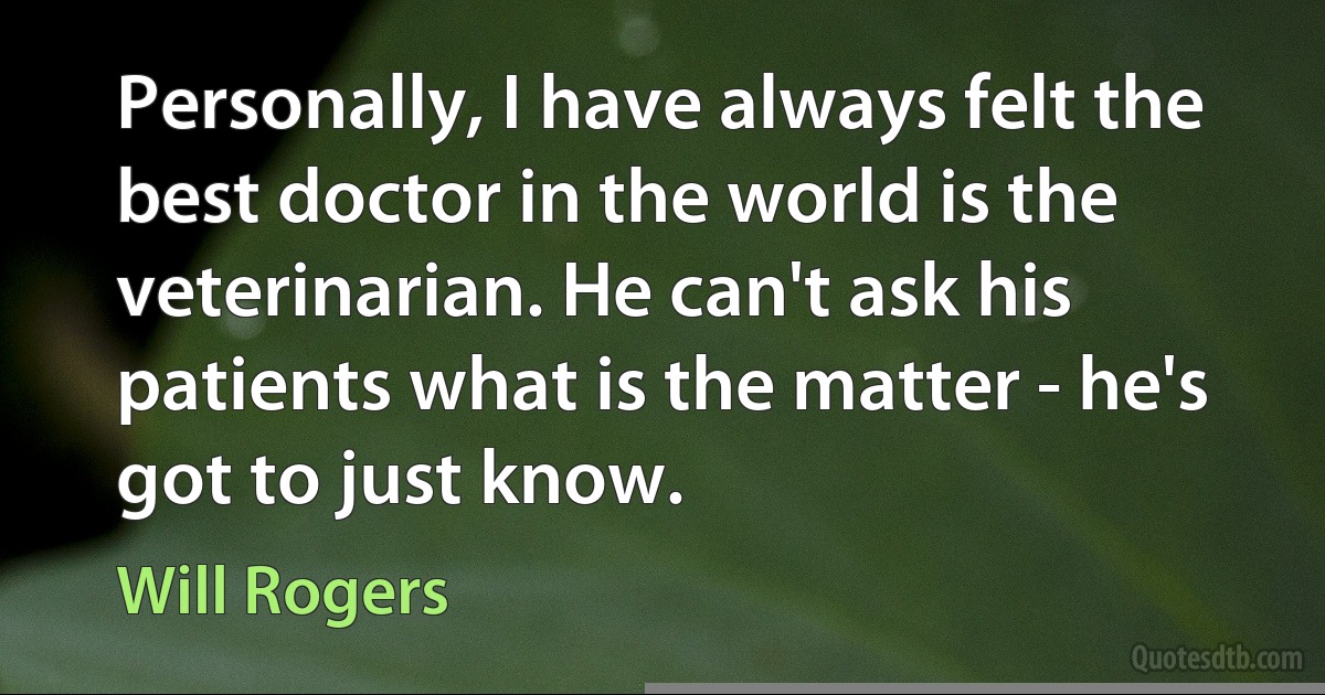 Personally, I have always felt the best doctor in the world is the veterinarian. He can't ask his patients what is the matter - he's got to just know. (Will Rogers)