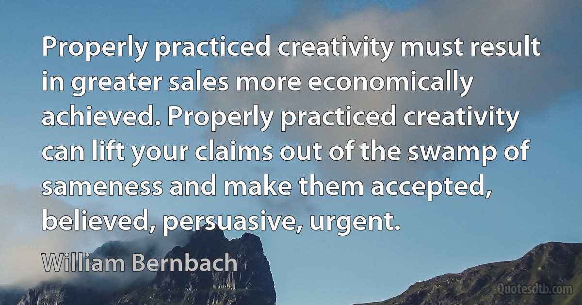 Properly practiced creativity must result in greater sales more economically achieved. Properly practiced creativity can lift your claims out of the swamp of sameness and make them accepted, believed, persuasive, urgent. (William Bernbach)