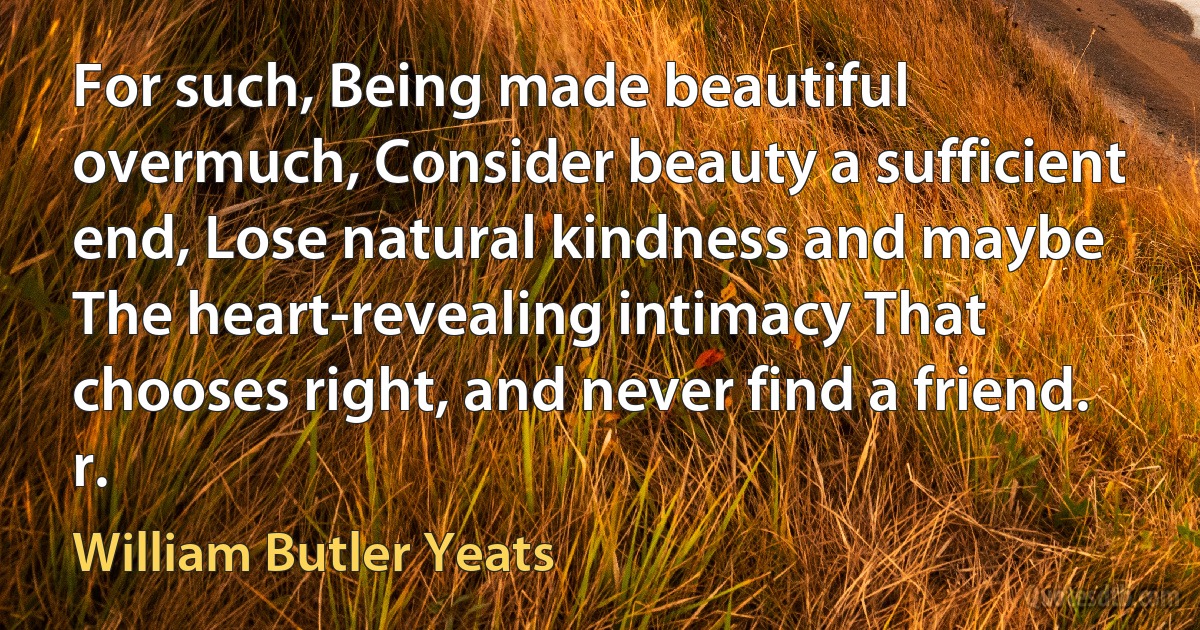 For such, Being made beautiful overmuch, Consider beauty a sufficient end, Lose natural kindness and maybe The heart-revealing intimacy That chooses right, and never find a friend. r. (William Butler Yeats)