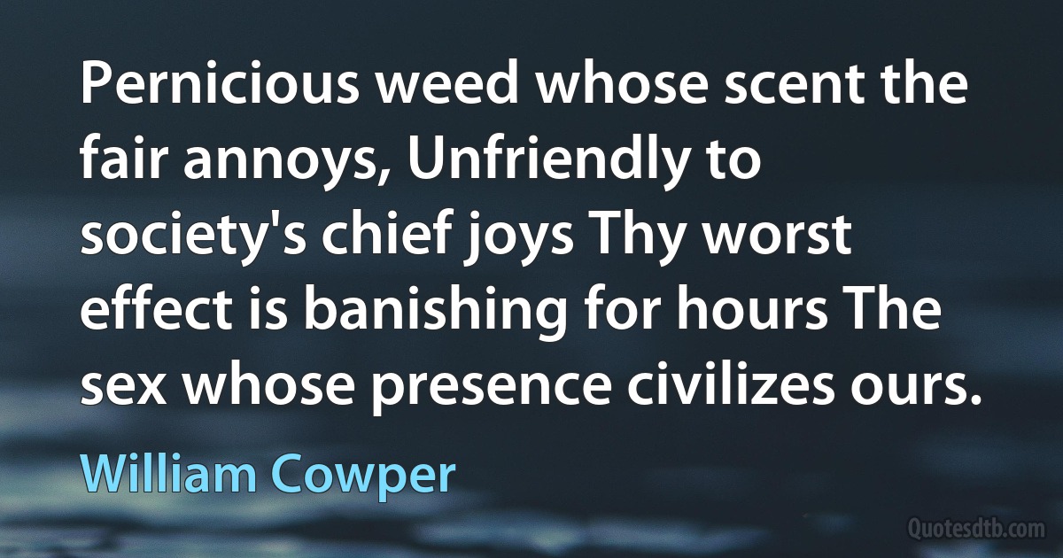 Pernicious weed whose scent the fair annoys, Unfriendly to society's chief joys Thy worst effect is banishing for hours The sex whose presence civilizes ours. (William Cowper)