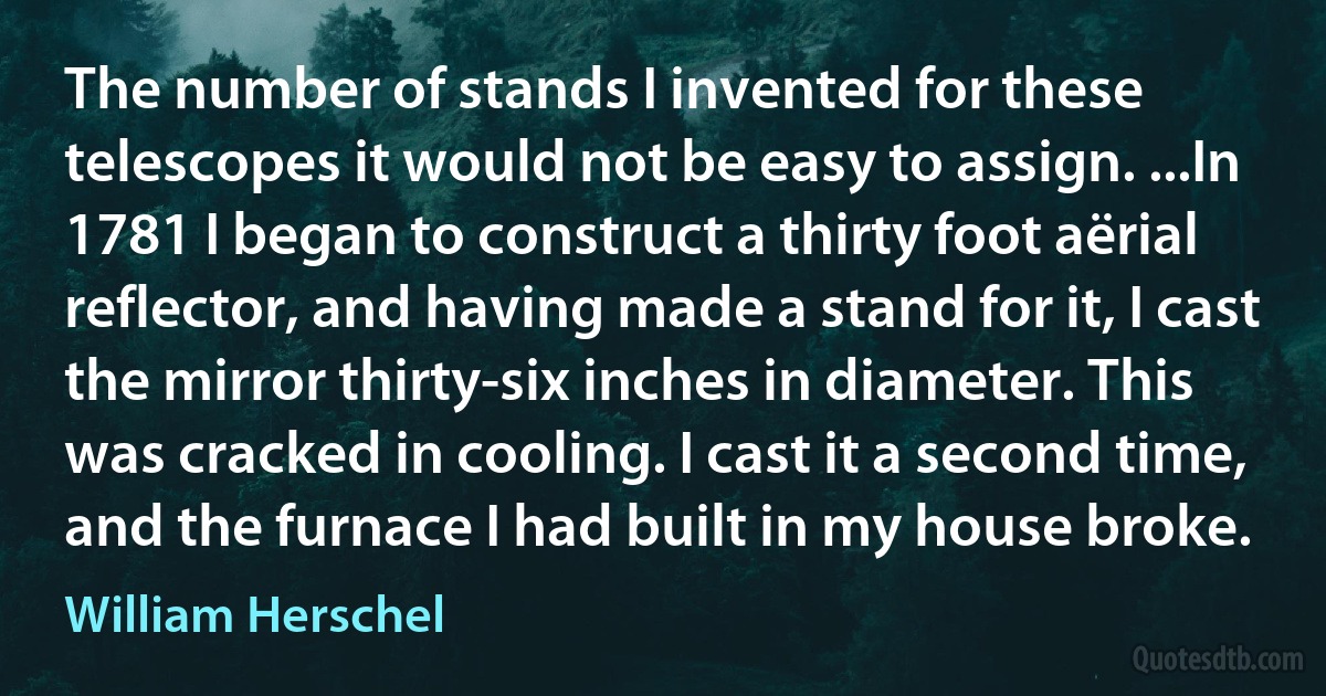 The number of stands I invented for these telescopes it would not be easy to assign. ...In 1781 I began to construct a thirty foot aërial reflector, and having made a stand for it, I cast the mirror thirty-six inches in diameter. This was cracked in cooling. I cast it a second time, and the furnace I had built in my house broke. (William Herschel)