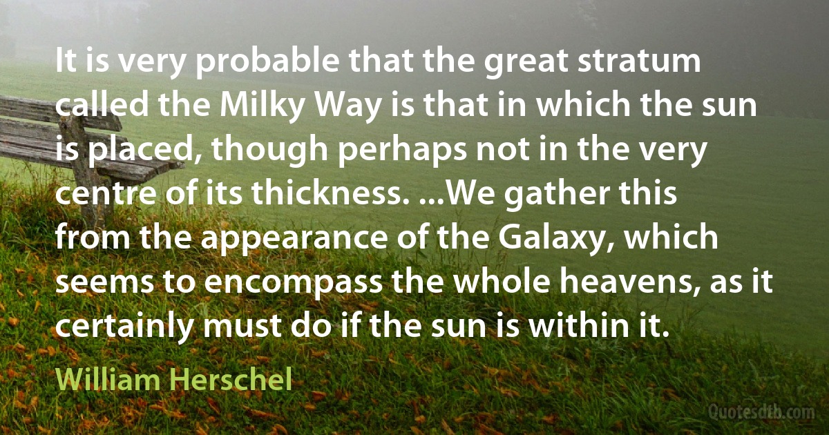 It is very probable that the great stratum called the Milky Way is that in which the sun is placed, though perhaps not in the very centre of its thickness. ...We gather this from the appearance of the Galaxy, which seems to encompass the whole heavens, as it certainly must do if the sun is within it. (William Herschel)