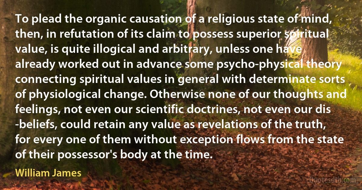 To plead the organic causation of a religious state of mind, then, in refutation of its claim to possess superior spiritual value, is quite illogical and arbitrary, unless one have already worked out in advance some psycho-physical theory connecting spiritual values in general with determinate sorts of physiological change. Otherwise none of our thoughts and feelings, not even our scientific doctrines, not even our dis -beliefs, could retain any value as revelations of the truth, for every one of them without exception flows from the state of their possessor's body at the time. (William James)