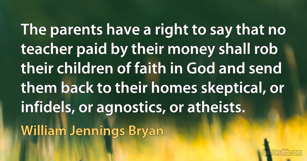 The parents have a right to say that no teacher paid by their money shall rob their children of faith in God and send them back to their homes skeptical, or infidels, or agnostics, or atheists. (William Jennings Bryan)