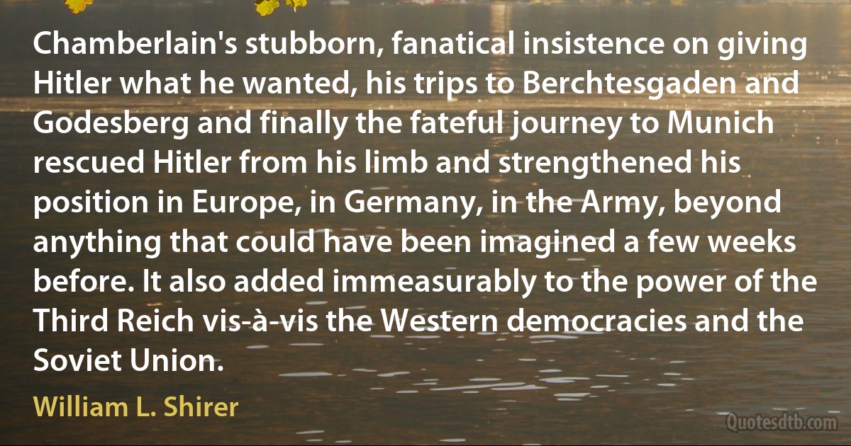 Chamberlain's stubborn, fanatical insistence on giving Hitler what he wanted, his trips to Berchtesgaden and Godesberg and finally the fateful journey to Munich rescued Hitler from his limb and strengthened his position in Europe, in Germany, in the Army, beyond anything that could have been imagined a few weeks before. It also added immeasurably to the power of the Third Reich vis-à-vis the Western democracies and the Soviet Union. (William L. Shirer)