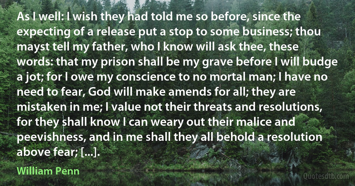 As I well: I wish they had told me so before, since the expecting of a release put a stop to some business; thou mayst tell my father, who I know will ask thee, these words: that my prison shall be my grave before I will budge a jot; for I owe my conscience to no mortal man; I have no need to fear, God will make amends for all; they are mistaken in me; I value not their threats and resolutions, for they shall know I can weary out their malice and peevishness, and in me shall they all behold a resolution above fear; [...]. (William Penn)