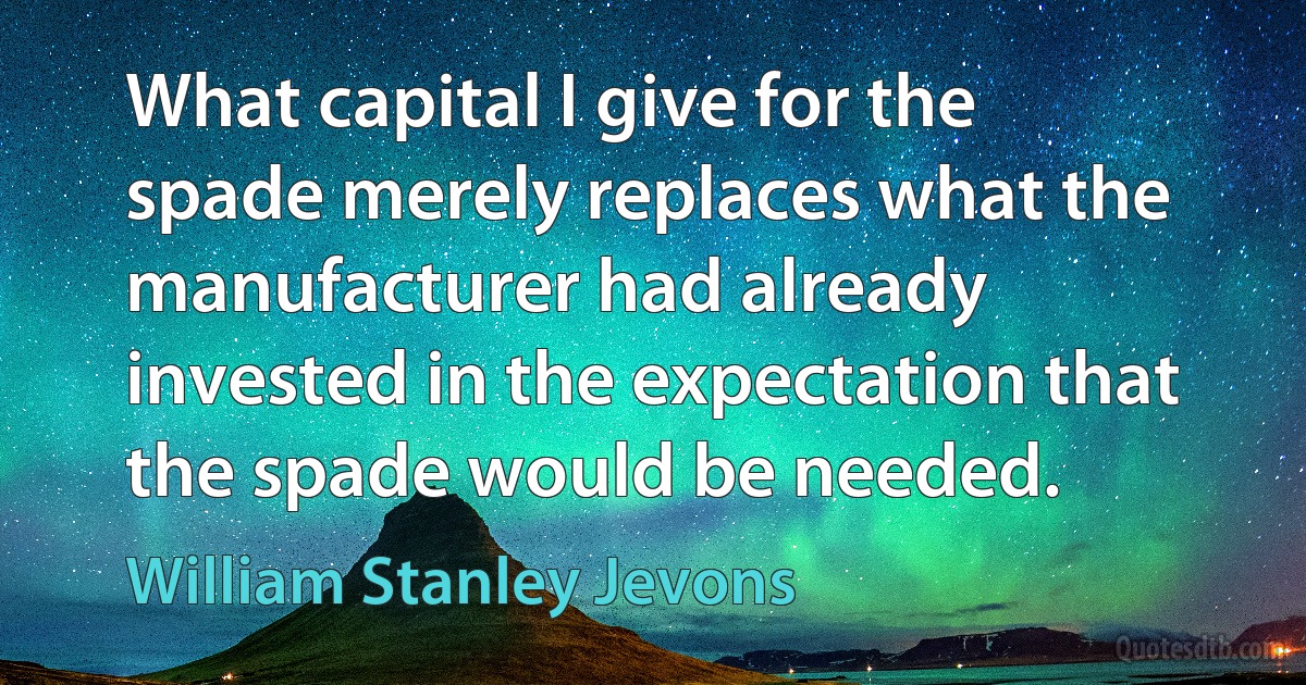 What capital I give for the spade merely replaces what the manufacturer had already invested in the expectation that the spade would be needed. (William Stanley Jevons)