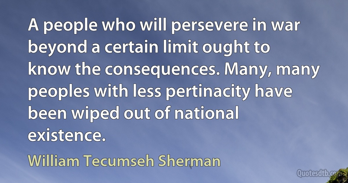 A people who will persevere in war beyond a certain limit ought to know the consequences. Many, many peoples with less pertinacity have been wiped out of national existence. (William Tecumseh Sherman)