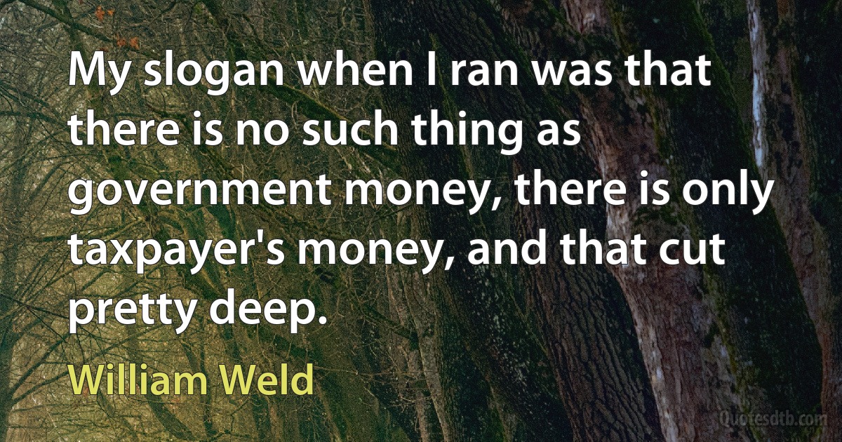 My slogan when I ran was that there is no such thing as government money, there is only taxpayer's money, and that cut pretty deep. (William Weld)