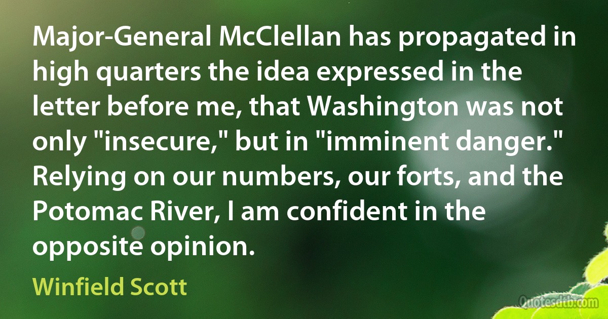 Major-General McClellan has propagated in high quarters the idea expressed in the letter before me, that Washington was not only "insecure," but in "imminent danger."
Relying on our numbers, our forts, and the Potomac River, I am confident in the opposite opinion. (Winfield Scott)