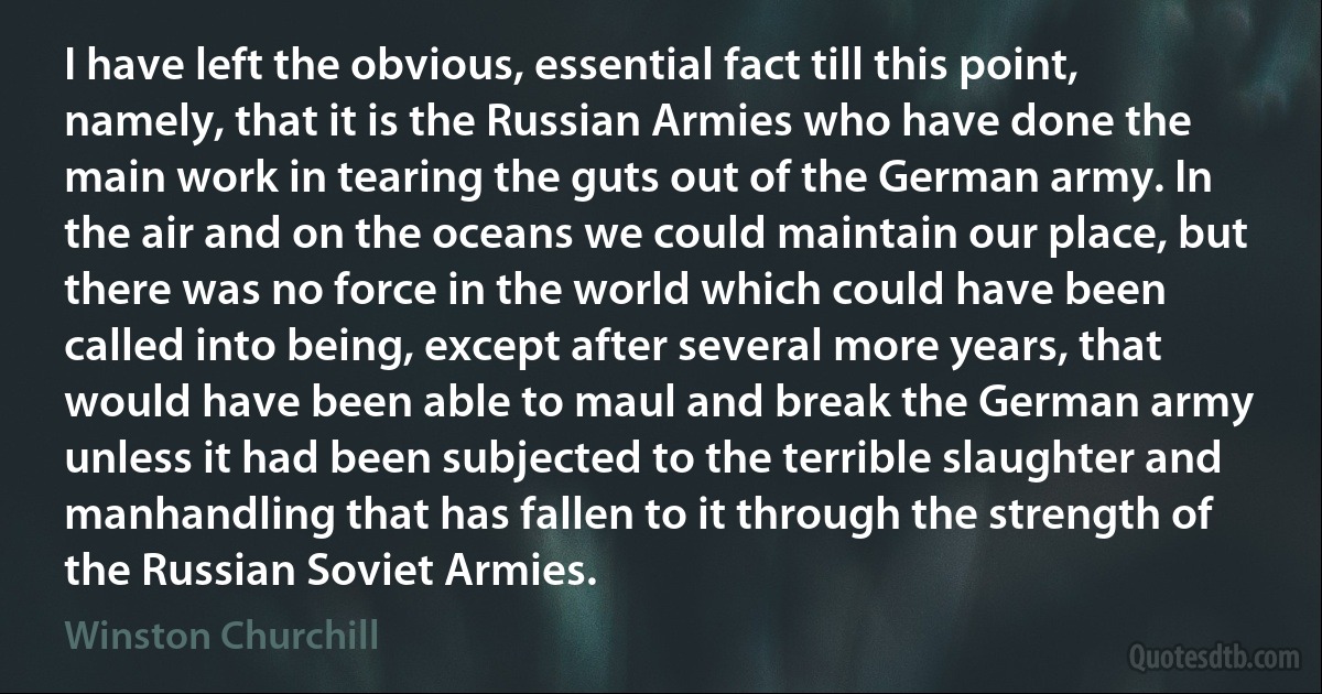 I have left the obvious, essential fact till this point, namely, that it is the Russian Armies who have done the main work in tearing the guts out of the German army. In the air and on the oceans we could maintain our place, but there was no force in the world which could have been called into being, except after several more years, that would have been able to maul and break the German army unless it had been subjected to the terrible slaughter and manhandling that has fallen to it through the strength of the Russian Soviet Armies. (Winston Churchill)