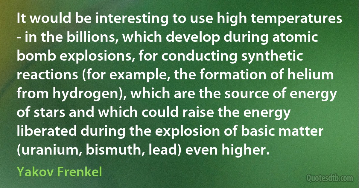 It would be interesting to use high temperatures - in the billions, which develop during atomic bomb explosions, for conducting synthetic reactions (for example, the formation of helium from hydrogen), which are the source of energy of stars and which could raise the energy liberated during the explosion of basic matter (uranium, bismuth, lead) even higher. (Yakov Frenkel)