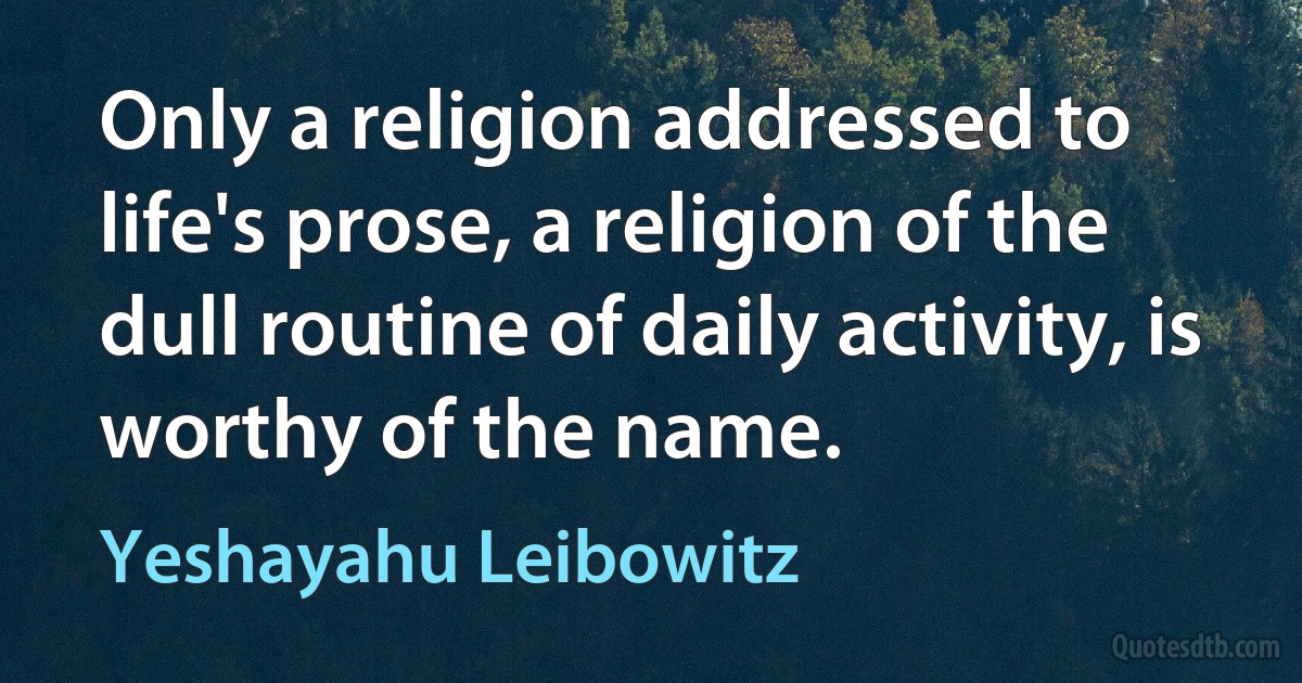 Only a religion addressed to life's prose, a religion of the dull routine of daily activity, is worthy of the name. (Yeshayahu Leibowitz)