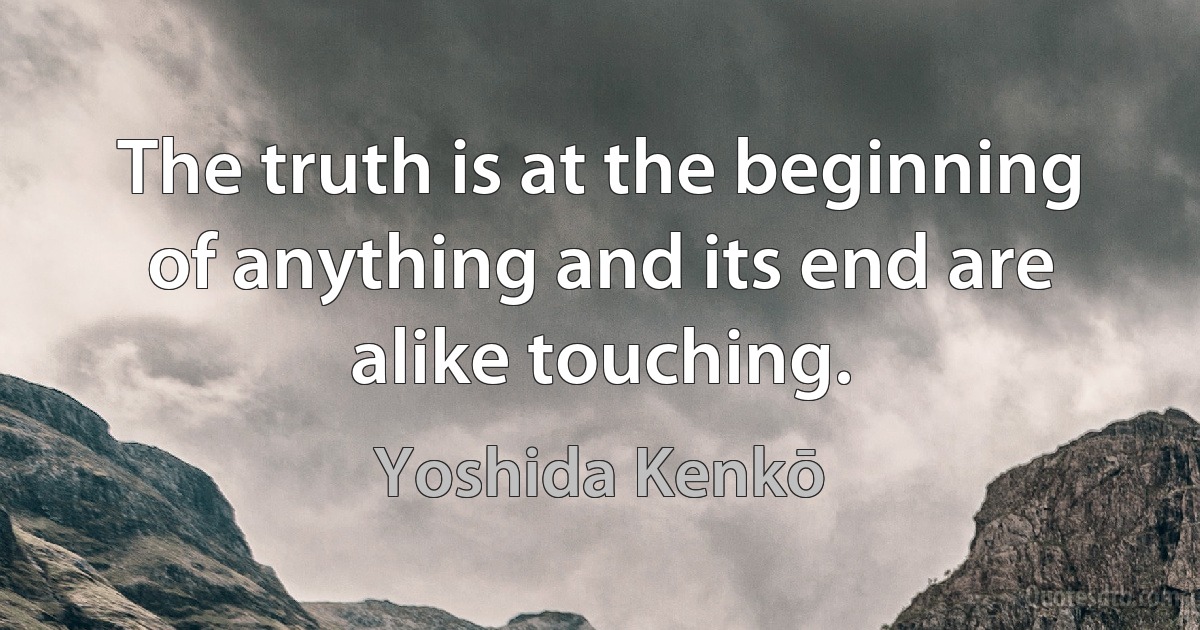 The truth is at the beginning of anything and its end are alike touching. (Yoshida Kenkō)