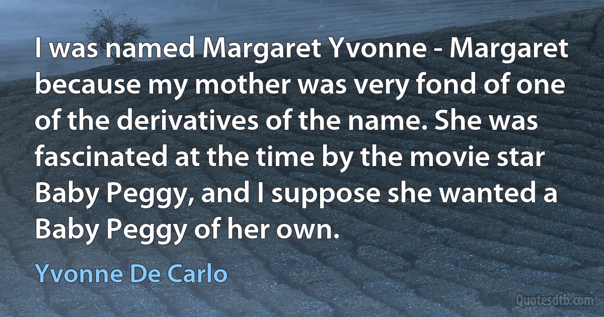 I was named Margaret Yvonne - Margaret because my mother was very fond of one of the derivatives of the name. She was fascinated at the time by the movie star Baby Peggy, and I suppose she wanted a Baby Peggy of her own. (Yvonne De Carlo)