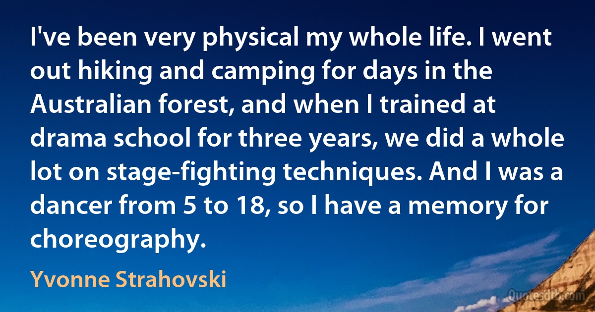 I've been very physical my whole life. I went out hiking and camping for days in the Australian forest, and when I trained at drama school for three years, we did a whole lot on stage-fighting techniques. And I was a dancer from 5 to 18, so I have a memory for choreography. (Yvonne Strahovski)