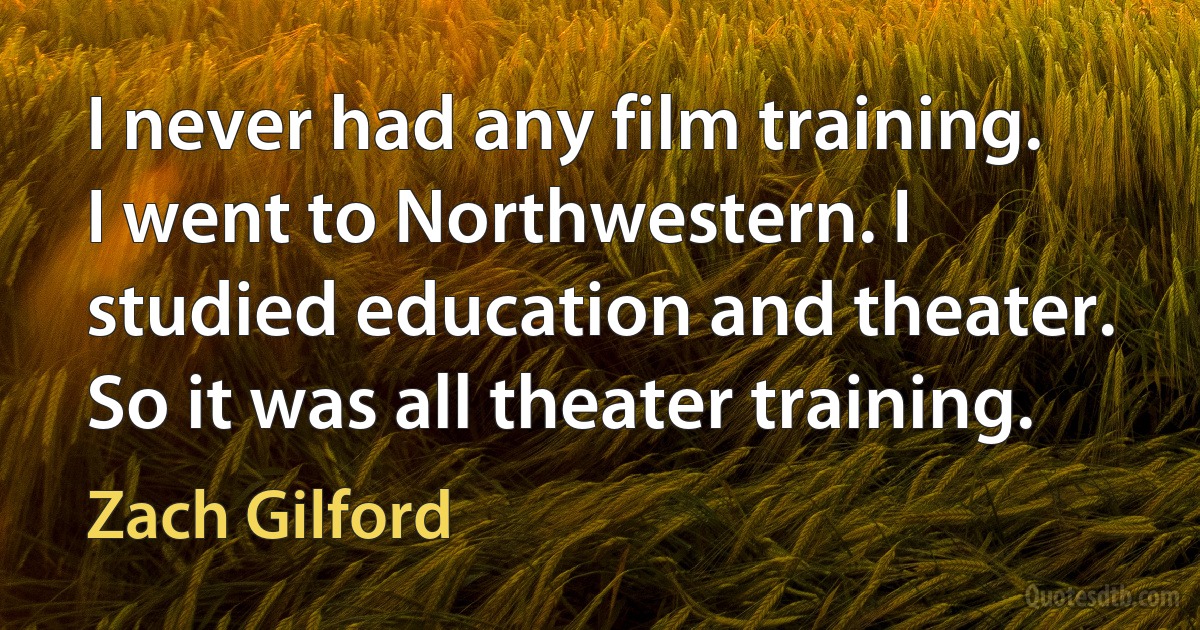 I never had any film training. I went to Northwestern. I studied education and theater. So it was all theater training. (Zach Gilford)