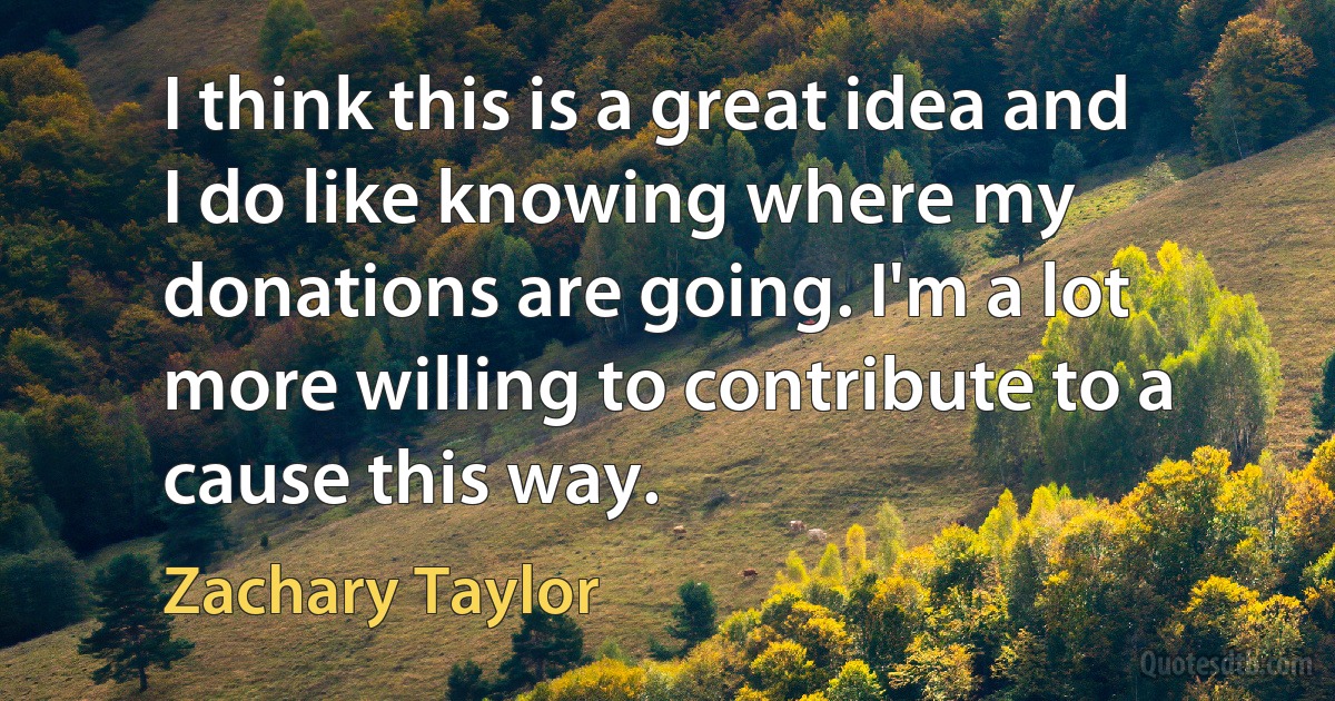 I think this is a great idea and I do like knowing where my donations are going. I'm a lot more willing to contribute to a cause this way. (Zachary Taylor)