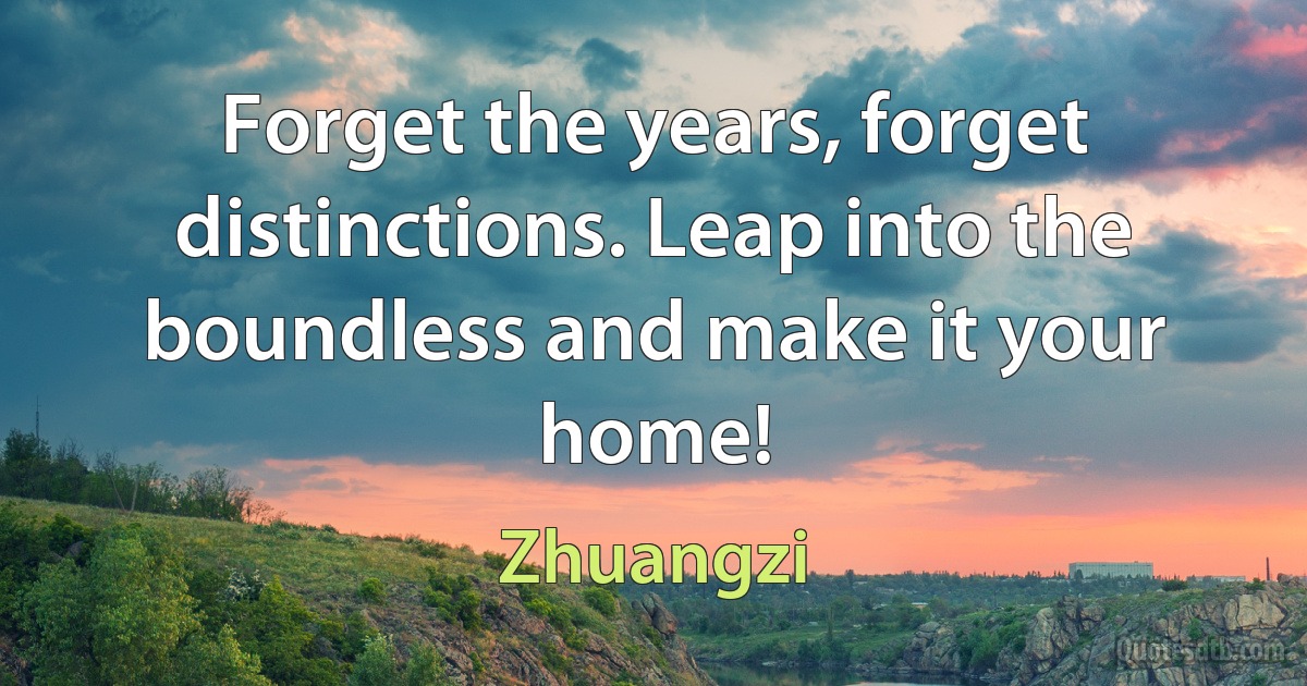 Forget the years, forget distinctions. Leap into the boundless and make it your home! (Zhuangzi)