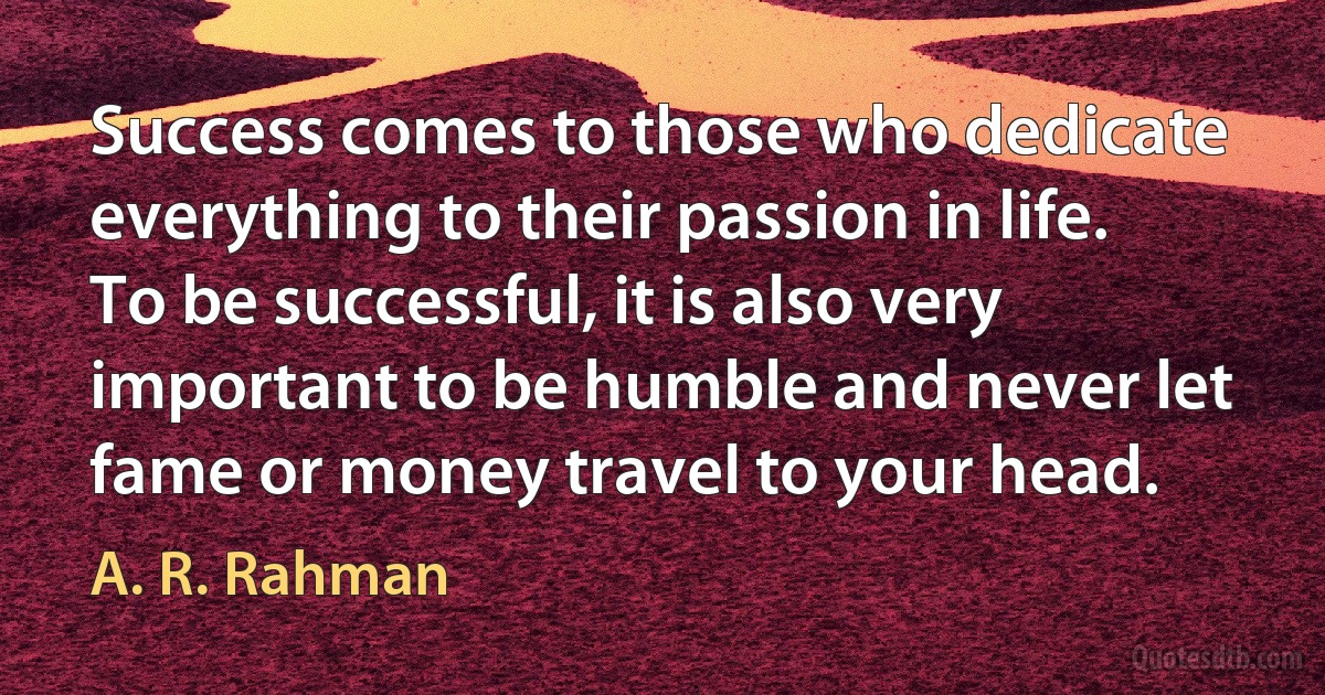 Success comes to those who dedicate everything to their passion in life. To be successful, it is also very important to be humble and never let fame or money travel to your head. (A. R. Rahman)