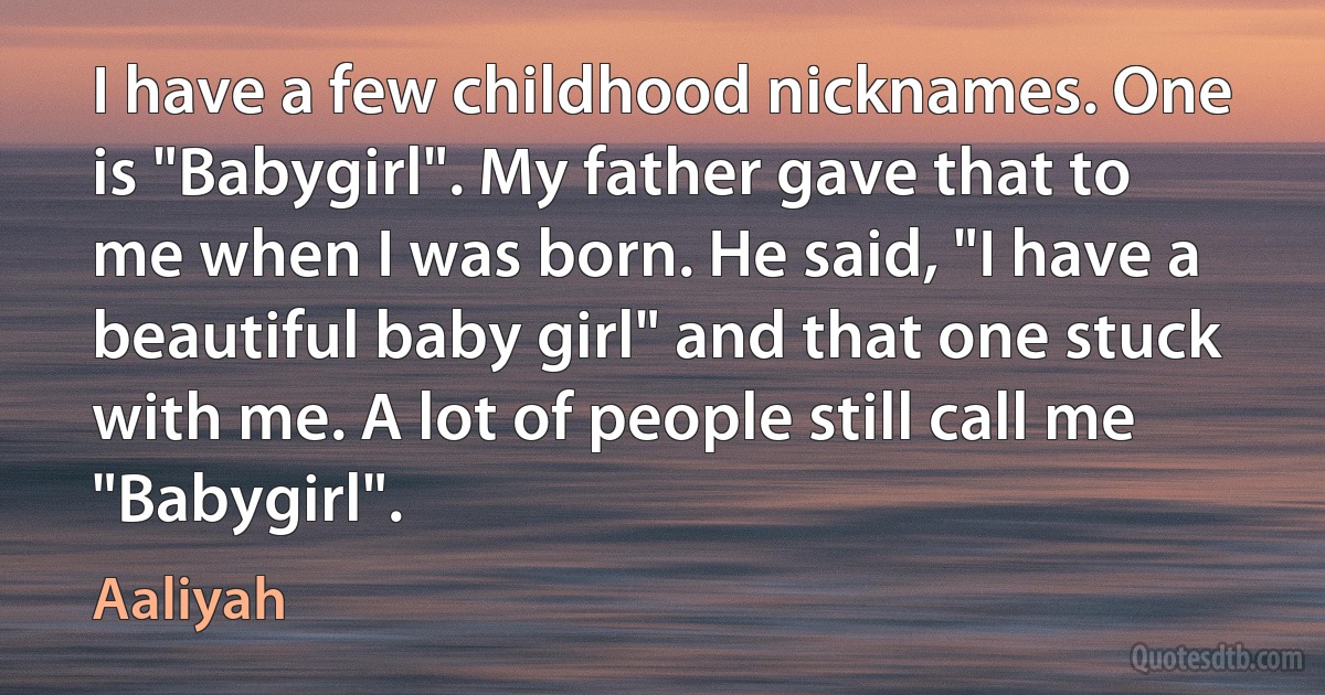 I have a few childhood nicknames. One is "Babygirl". My father gave that to me when I was born. He said, "I have a beautiful baby girl" and that one stuck with me. A lot of people still call me "Babygirl". (Aaliyah)